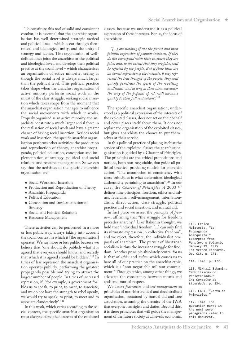 To constitute this tool of solid and consistent combat,it i essential that the anarchist organ- isation has well-determined strategic-tactical and poliical lines ~ which oceur through theo- retical and ideological unity, and the unity of strategy and tactics. This organisation of well- defined lines joins the anarchists a the political and ideological level, and develops their political practice a the social level ~ which characterises an organisation of active minority, secing as though the social level is always much larger than the political level. This political practice takes shape when the anarchist organisation of active minority performs social work in the midst of the classstruggle, seeking social inser- tion which takes shape from the moment that the anarchist organisation manages to influence the social movements with which it works  Properly organised as a active minority, the an- archists constitute a much lasger social force in the realisation of social work and have a greater chance of having social insertion. Besides social work and insertion, the specific anarchist organ- isation performs other actvites: the production and reproduction of theory, anarchist propa- ganda, political education, conception and im- plementation of strategy, political and social relations and resource management. So we can say that the activities of the specific anarchist organisation are:  * Social Work and Insertion  * Production and Reproduction of Theory  * Anarchist Propaganda   Political Education  * Conception and Implementation of Strategy  * Social and Political Relations  * Resource Management  These actvities can be performed in a more or less public way, always taking into account the social context in which it [the organisation] operates. We say more or less public because we believe that “one should do publicly what it is agreed that everyone should know, and secretly that which it is agreed should be hidden” ™ In times of less repression the anarchist organisa- tion operates publicly, performing the greatest propaganda possible and trying to attract the Iargest number of people. In times of increased repression, i, “for example, a government for- bids us to speak, to print, to meet, to associate, and we do not have the strength to rebel openly, we would try to speak, to print, to meet and to associate clandestinely  In this work, which varies according to the so- cial context, the specific anarchist organisation must always defend the interests of the exploited  Social Anarchism and Organisation *  classes, because we understand it as a political expression of these interests. For us,the ideas of anarchism:  “[.] are mothing i not the purest and most Jfaithful expresson of popular instinets Ifthey o ot correspond with thee instinets they are Jfalie; and, to the extent that they are e, will e reectd by the pesple. But if these ideas are an honest expresion of the instincts, if they rep- resent th true thought of the peaple, they will quickly penetrate the spirit of the revelting multitudes; and as ong as these ideas encounter. the way of the popular spirit, will advance quickly to their full reaisation” "  The specific anarchist organisation, under- stood as a political expression of the interests of the exploited classs, does not act on their behalf and never places itself above them. It does not replace the organisation of the exploited classes, bu gives anarchists the chance to put them- selves at their service  In this politcal practice of placing itelfat the service of the exploited classes the anarchist or- ganisation is guided by a Charter of Principles. The principles are the ethical propositions and notions, both non-negoriable, that guide all po- litical practice, providing models for anarchist action. “The assumption of consistency with these principles is what determines ideological authenticity pertaining to anarchism”1* In our case, the Charter of Principles of 2003 17 defines nine principles: freedom, ethics and val- ues, federalism, slf-management, internation- alism, direct action, class struggle, political practice and social insertion, and murual aid.  In first place we assert the principle of fice- dom, affirming that “the struggle for frecdom precedes anarchy.” Like Bakunin thought, we hold that “individual freedom ... can only find its ultimate expression in collective freedom’, and we reject, therefore, the individualist pro- posals of anarchism. The pursuit of libertarian socialism i thus the incessant struggle for free- dom. Another principle absolutely central for us is that of erics and values which causes us to base all of our practice on the anarchist ethic, which is a “non-negoriable militant commit- ment.” Through ethics, among other things, we advocate the consistency between means and ends and murual respect  ‘We assert federalism and sclf-management as principles of non-hierarchical and decentralised organisation, sustained by mutual aid and free association, assuming the premise of the IWA that everyone has rights and duties. Beyond this, itis these principles that will guide the manage- ment of the future society at all levels: economic,  113, Errico Malatesta. “La Propaganda Anarquista.” Excerpted from pensiero e Volunts, January 19, 1825. Int Vernon Richards. op. cit. p. 171  14 Tid. p. 172,  115, Miknail Bakunin. “Mobilizacio do Proletariado.”  In: Conceito de Liberdade, p. 134.  116, FaR). “Carta de Principios.”  117, 1bid. The quotation marks in the next seven paragraphs refer to Ehis docunent.  Federagio A  rquista do Rio de Janeiro % 41 